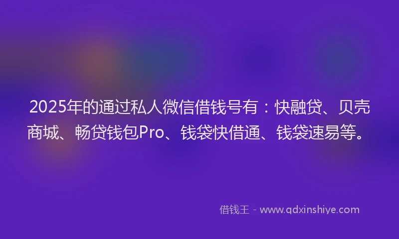 2025年的通过私人微信借钱号有：快融贷、贝壳商城、畅贷钱包Pro、钱袋快借通、钱袋速易等。