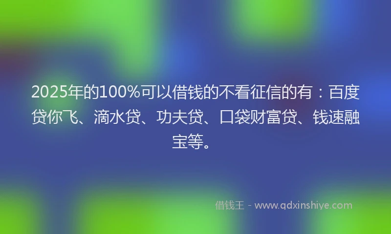2025年的100%可以借钱的不看征信的有：百度贷你飞、滴水贷、功夫贷、口袋财富贷、钱速融宝等。