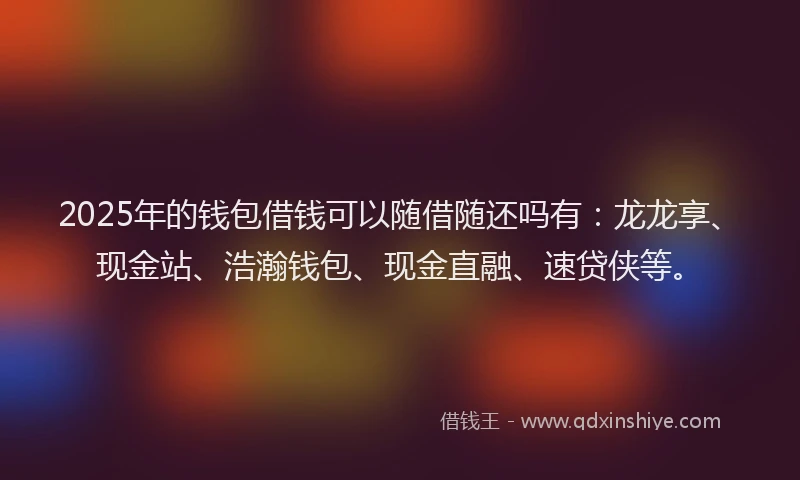 2025年的钱包借钱可以随借随还吗有：龙龙享、现金站、浩瀚钱包、现金直融、速贷侠等。