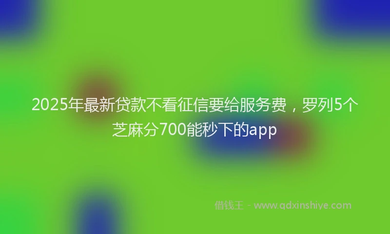 2025年最新贷款不看征信要给服务费，罗列5个芝麻分700能秒下的app