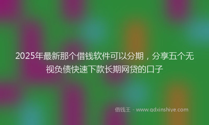 2025年最新那个借钱软件可以分期，分享五个无视负债快速下款长期网贷的口子