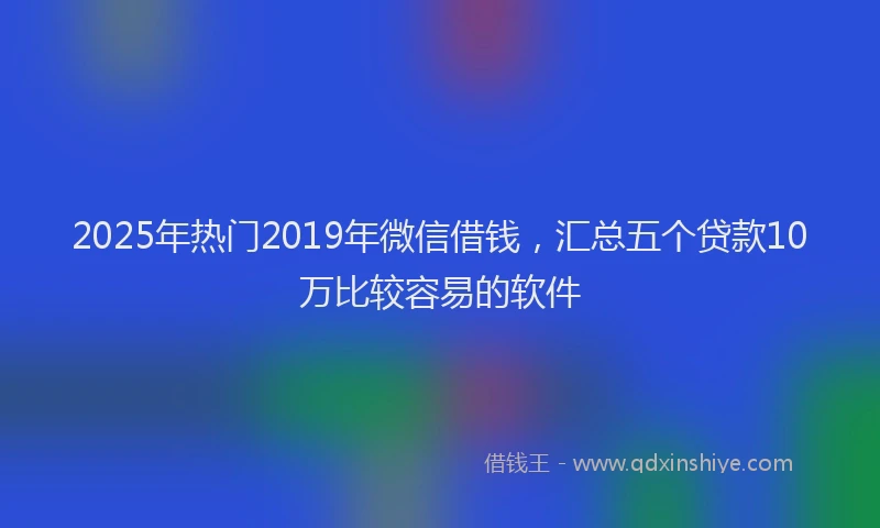 2025年热门2019年微信借钱，汇总五个贷款10万比较容易的软件