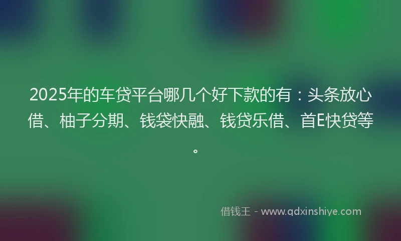 2025年的车贷平台哪几个好下款的有：头条放心借、柚子分期、钱袋快融、钱贷乐借、首E快贷等。