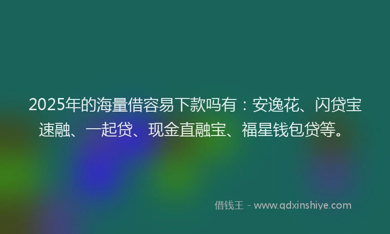 2025年的海量借容易下款吗有：安逸花、闪贷宝速融、一起贷、现金直融宝、福星钱包贷等。