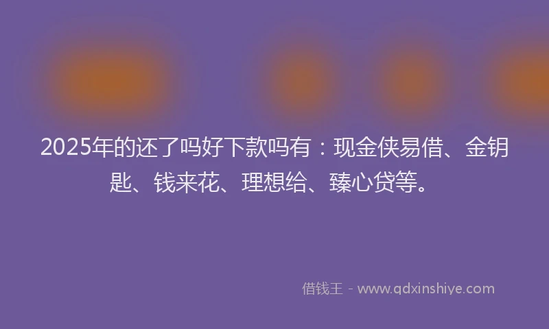 2025年的还了吗好下款吗有：现金侠易借、金钥匙、钱来花、理想给、臻心贷等。