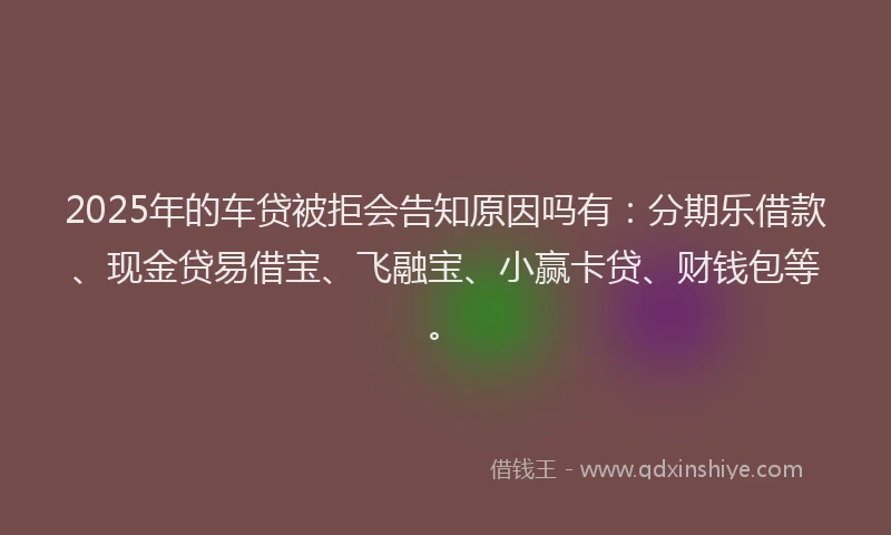 2025年的车贷被拒会告知原因吗有：分期乐借款、现金贷易借宝、飞融宝、小赢卡贷、财钱包等。