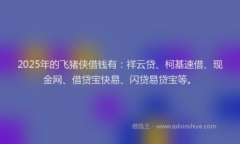 2025年的飞猪侠借钱有：祥云贷、柯基速借、现金网、借贷宝快易、闪贷易贷宝等。