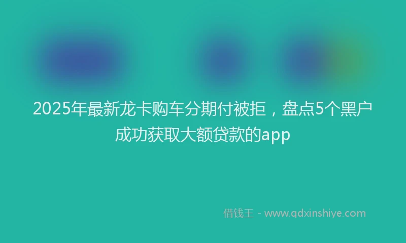 2025年最新龙卡购车分期付被拒，盘点5个黑户成功获取大额贷款的app