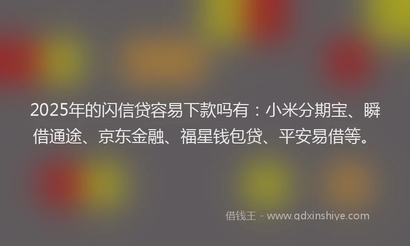 2025年的闪信贷容易下款吗有：小米分期宝、瞬借通途、京东金融、福星钱包贷、平安易借等。