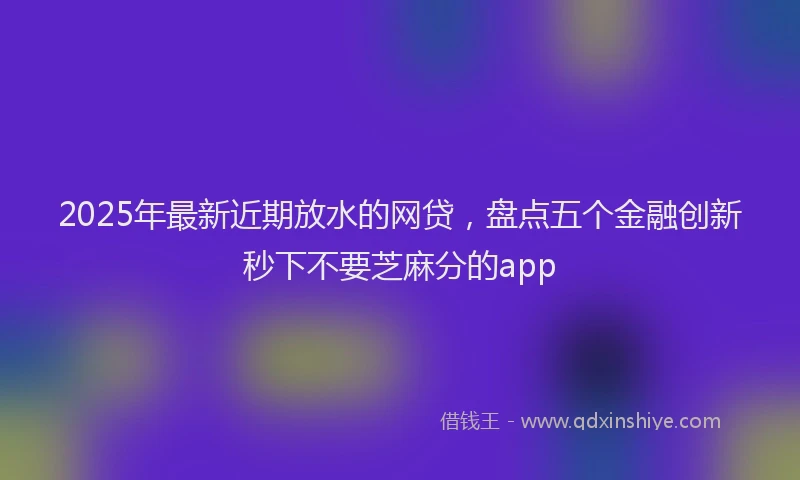 2025年最新近期放水的网贷，盘点五个金融创新秒下不要芝麻分的app