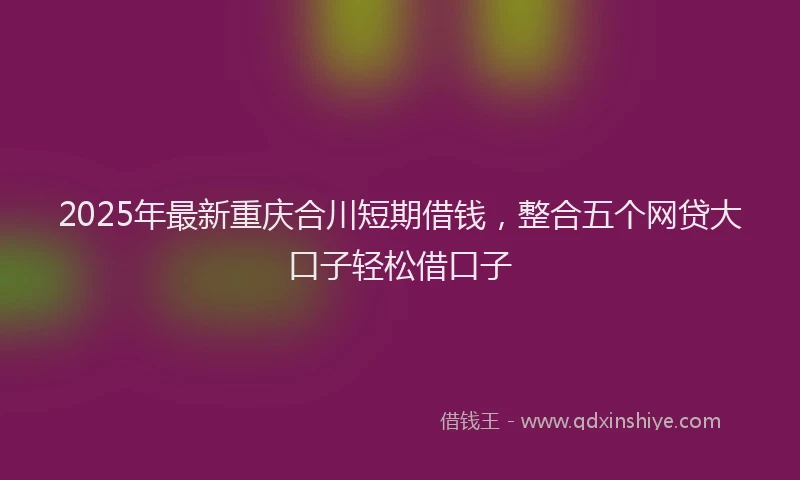 2025年最新重庆合川短期借钱，整合五个网贷大口子轻松借口子