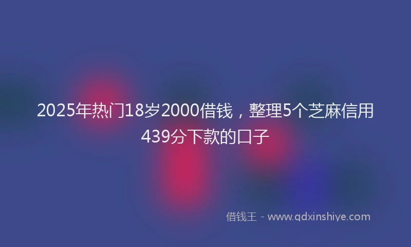 2025年热门18岁2000借钱，整理5个芝麻信用439分下款的口子