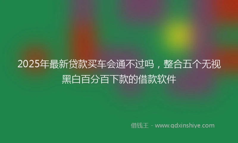 2025年最新贷款买车会通不过吗，整合五个无视黑白百分百下款的借款软件