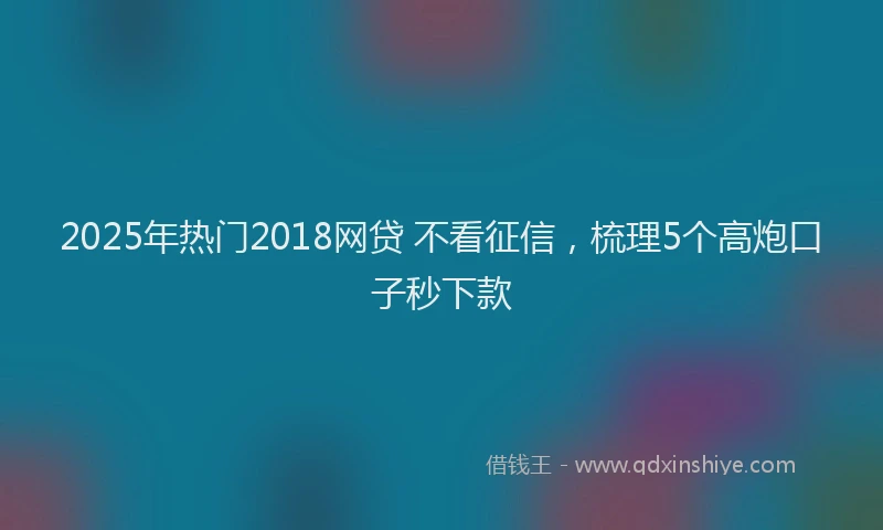 2025年热门2018网贷 不看征信，梳理5个高炮口子秒下款