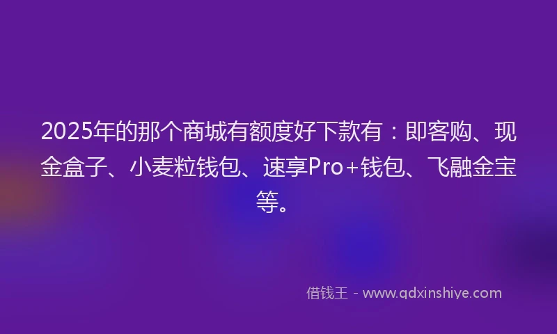 2025年的那个商城有额度好下款有：即客购、现金盒子、小麦粒钱包、速享Pro+钱包、飞融金宝等。