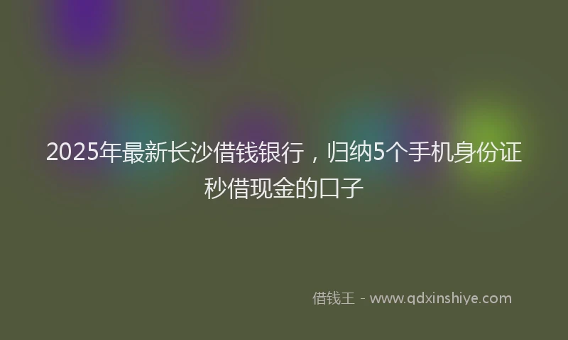 2025年最新长沙借钱银行，归纳5个手机身份证秒借现金的口子