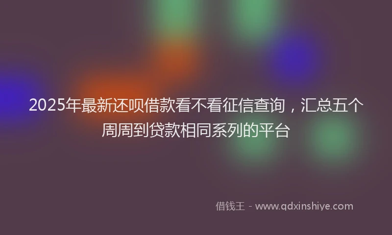 2025年最新还呗借款看不看征信查询，汇总五个周周到贷款相同系列的平台