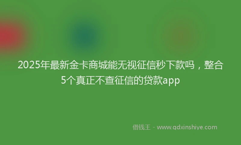 2025年最新金卡商城能无视征信秒下款吗，整合5个真正不查征信的贷款app