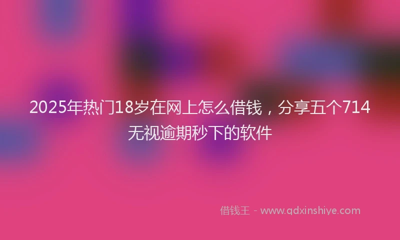 2025年热门18岁在网上怎么借钱，分享五个714无视逾期秒下的软件