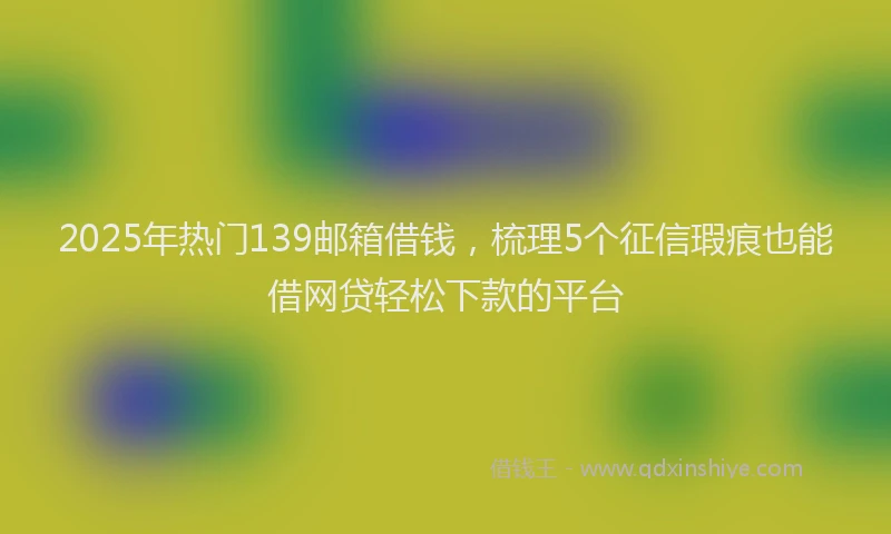 2025年热门139邮箱借钱，梳理5个征信瑕疵也能借网贷轻松下款的平台