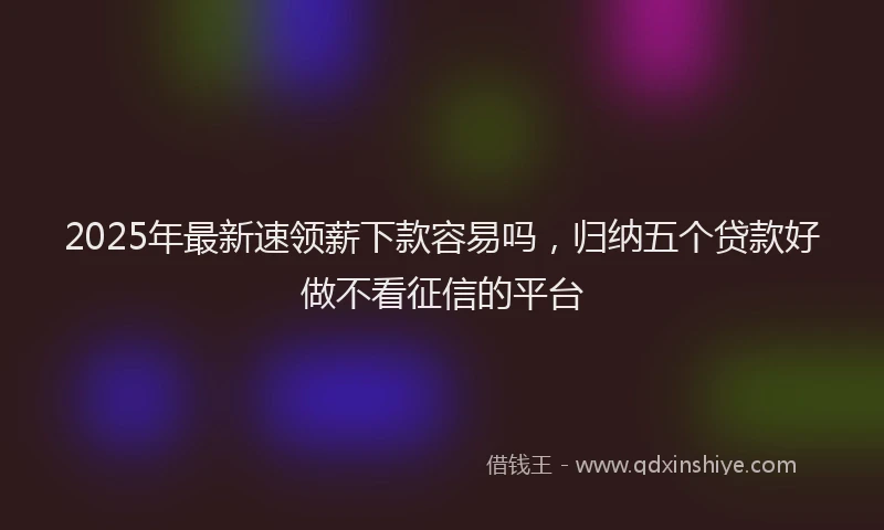 2025年最新速领薪下款容易吗，归纳五个贷款好做不看征信的平台