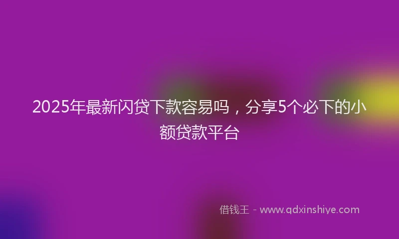 2025年最新闪贷下款容易吗，分享5个必下的小额贷款平台