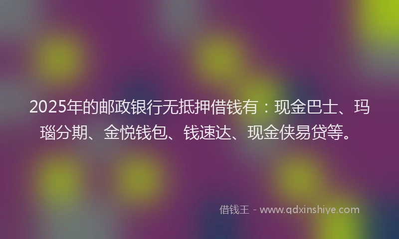 2025年的邮政银行无抵押借钱有：现金巴士、玛瑙分期、金悦钱包、钱速达、现金侠易贷等。