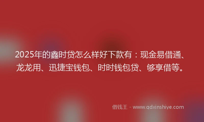 2025年的鑫时贷怎么样好下款有：现金易借通、龙龙用、迅捷宝钱包、时时钱包贷、够享借等。