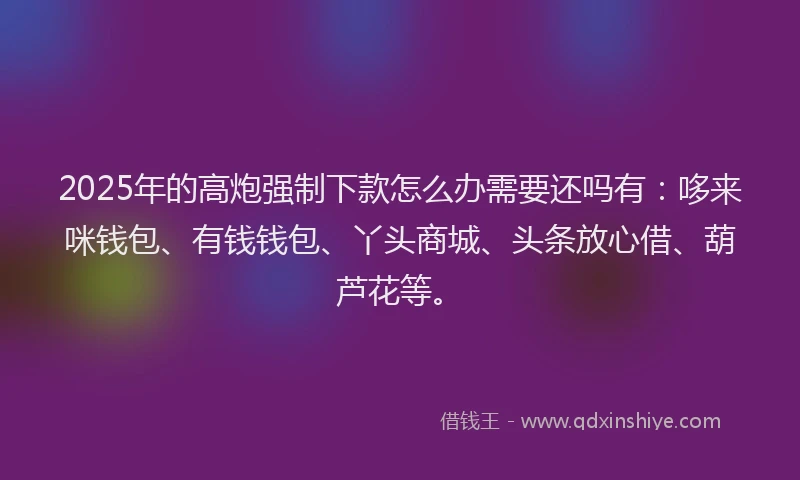 2025年的高炮强制下款怎么办需要还吗有：哆来咪钱包、有钱钱包、丫头商城、头条放心借、葫芦花等。