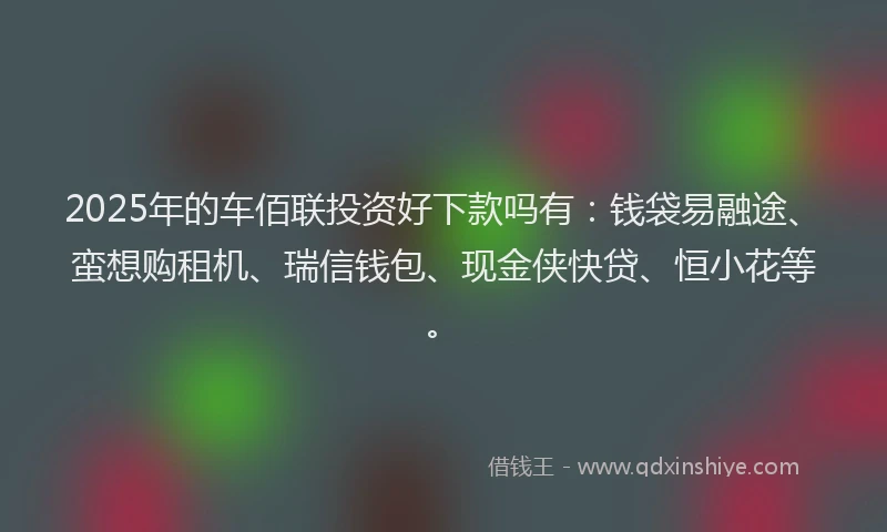 2025年的车佰联投资好下款吗有：钱袋易融途、蛮想购租机、瑞信钱包、现金侠快贷、恒小花等。
