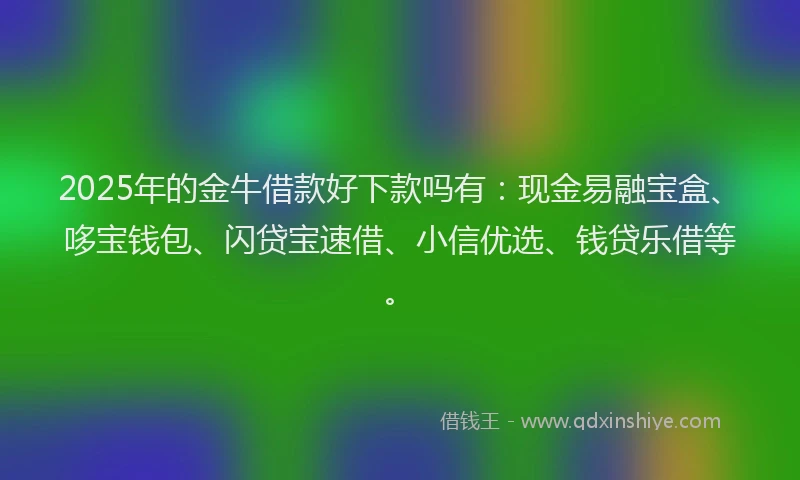 2025年的金牛借款好下款吗有：现金易融宝盒、哆宝钱包、闪贷宝速借、小信优选、钱贷乐借等。
