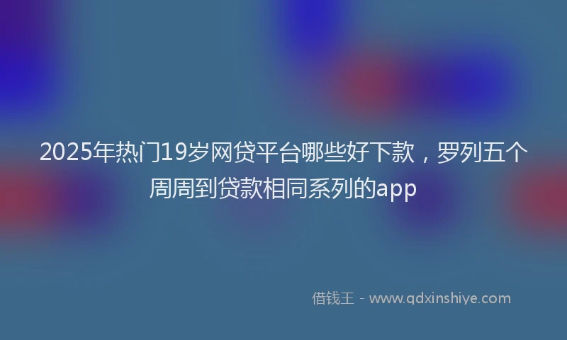 2025年热门19岁网贷平台哪些好下款，罗列五个周周到贷款相同系列的app