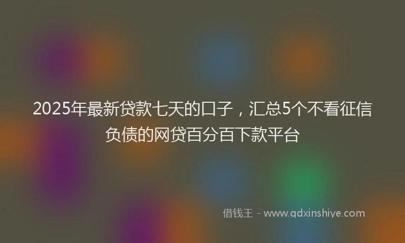 2025年最新贷款七天的口子，汇总5个不看征信负债的网贷百分百下款平台