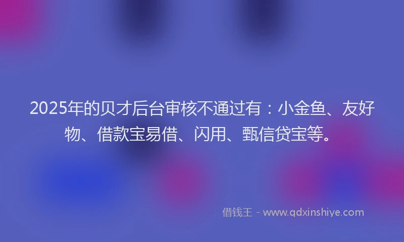 2025年的贝才后台审核不通过有：小金鱼、友好物、借款宝易借、闪用、甄信贷宝等。