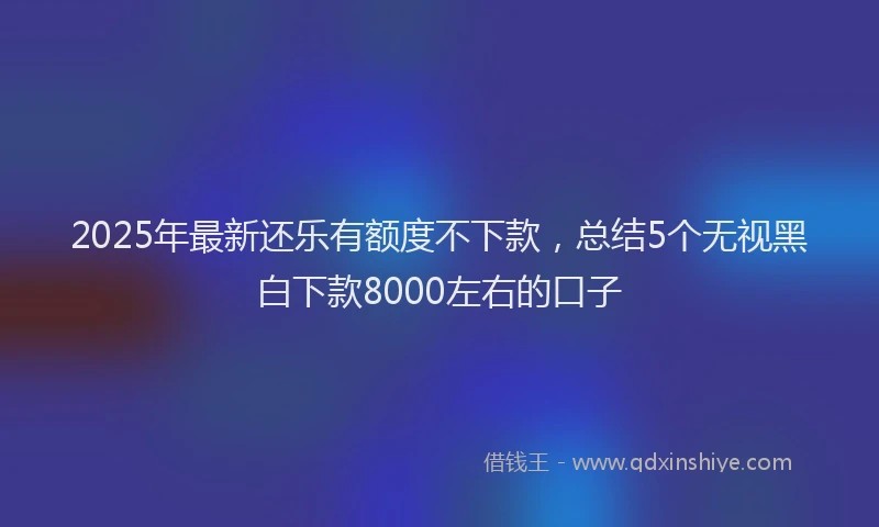 2025年最新还乐有额度不下款，总结5个无视黑白下款8000左右的口子