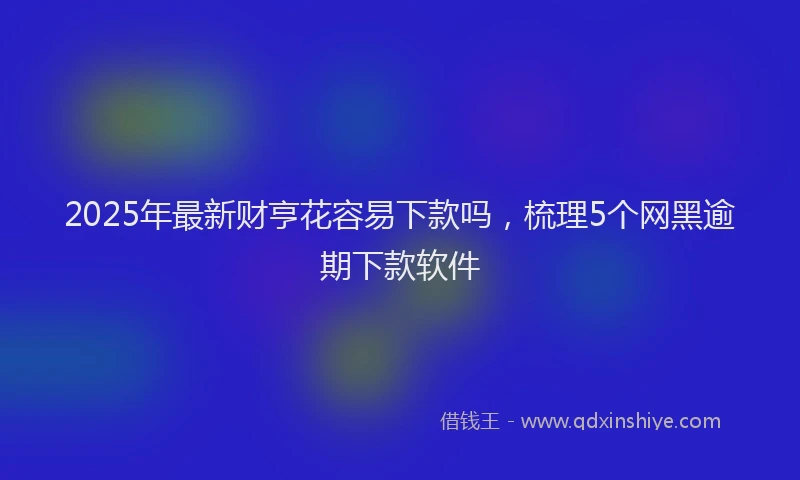 2025年最新财亨花容易下款吗，梳理5个网黑逾期下款软件