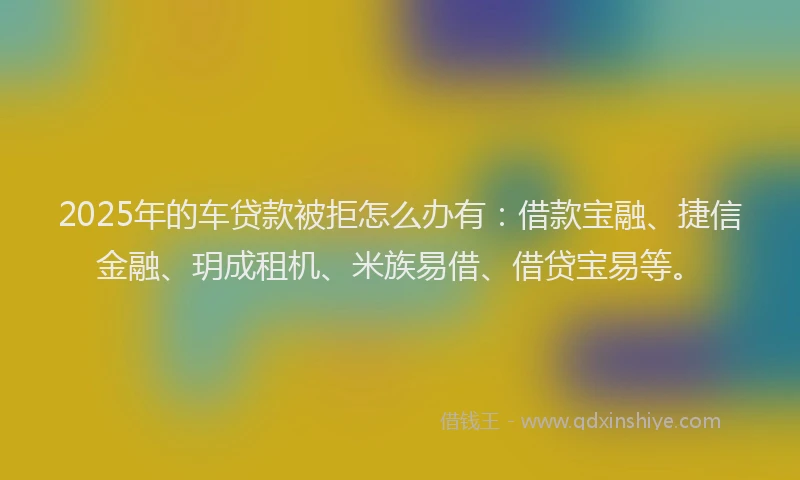 2025年的车贷款被拒怎么办有：借款宝融、捷信金融、玥成租机、米族易借、借贷宝易等。
