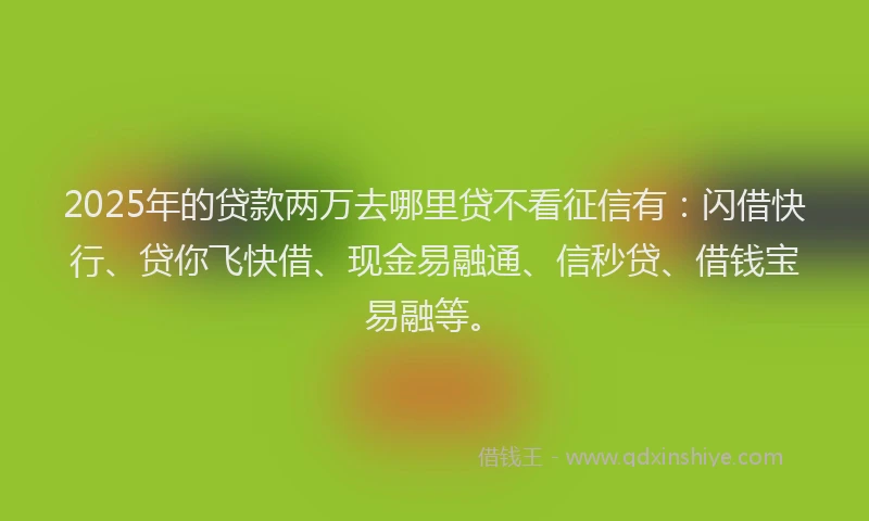 2025年的贷款两万去哪里贷不看征信有：闪借快行、贷你飞快借、现金易融通、信秒贷、借钱宝易融等。