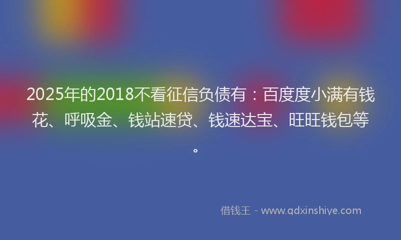 2025年的2018不看征信负债有：百度度小满有钱花、呼吸金、钱站速贷、钱速达宝、旺旺钱包等。