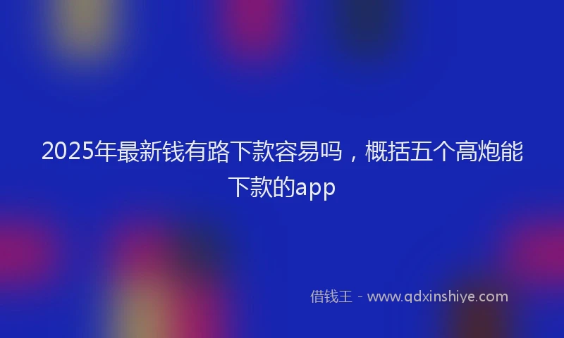 2025年最新钱有路下款容易吗，概括五个高炮能下款的app