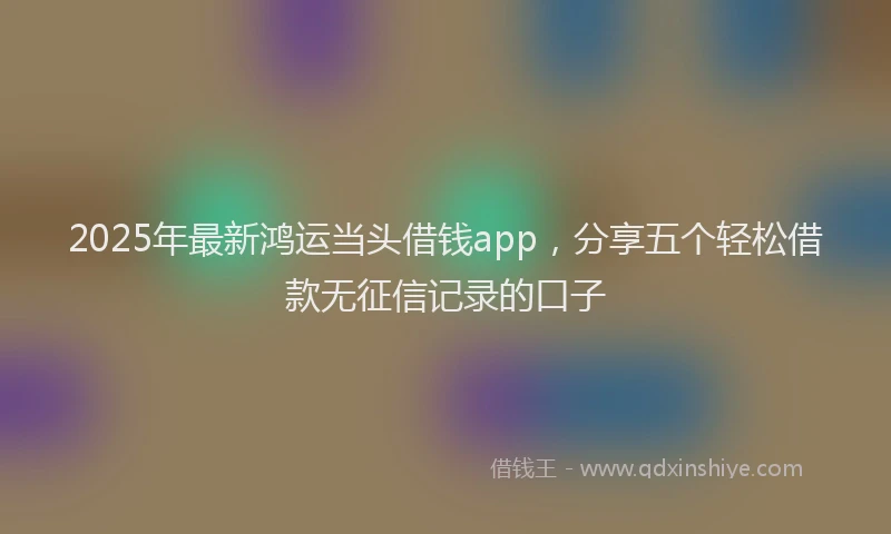 2025年最新鸿运当头借钱app，分享五个轻松借款无征信记录的口子