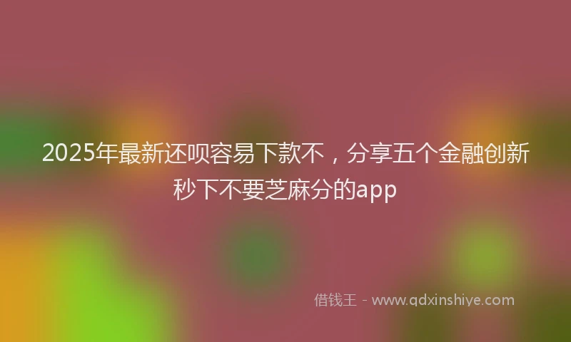 2025年最新还呗容易下款不，分享五个金融创新秒下不要芝麻分的app