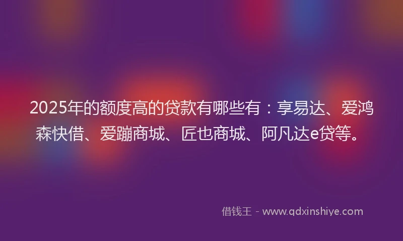 2025年的额度高的贷款有哪些有：享易达、爱鸿森快借、爱蹦商城、匠也商城、阿凡达e贷等。