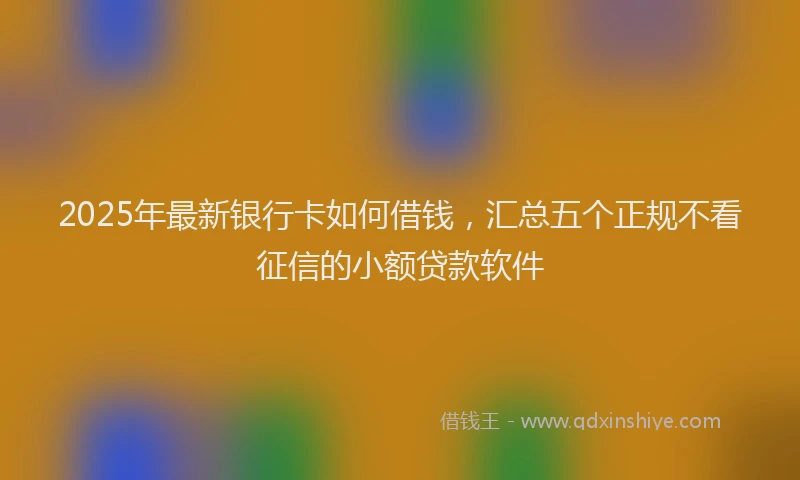 2025年最新银行卡如何借钱，汇总五个正规不看征信的小额贷款软件