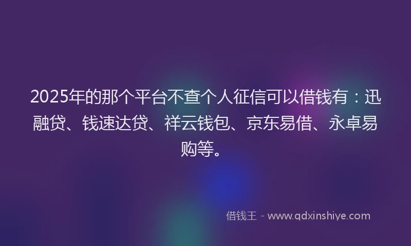 2025年的那个平台不查个人征信可以借钱有：迅融贷、钱速达贷、祥云钱包、京东易借、永卓易购等。