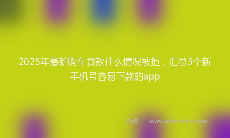 2025年最新购车贷款什么情况被拒，汇总5个新手机号容易下款的app