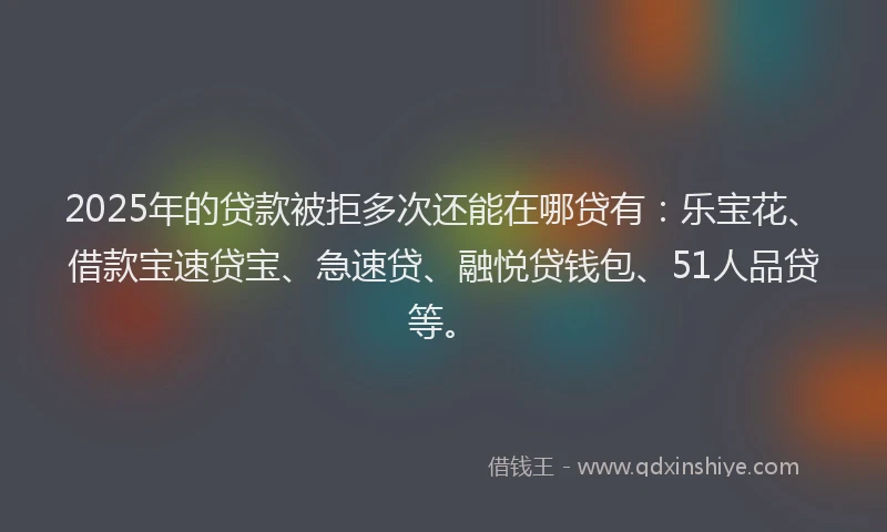 2025年的贷款被拒多次还能在哪贷有：乐宝花、借款宝速贷宝、急速贷、融悦贷钱包、51人品贷等。