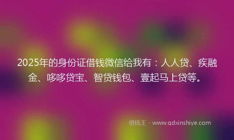 2025年的身份证借钱微信给我有：人人贷、疾融金、哆哆贷宝、智贷钱包、壹起马上贷等。