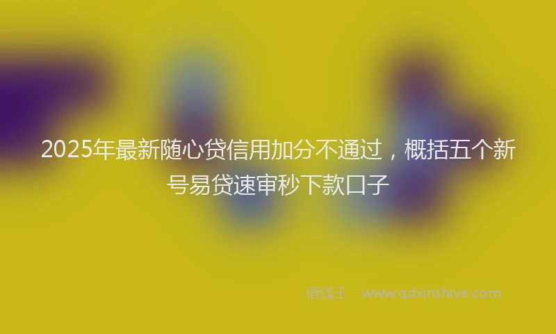 2025年最新随心贷信用加分不通过，概括五个新号易贷速审秒下款口子