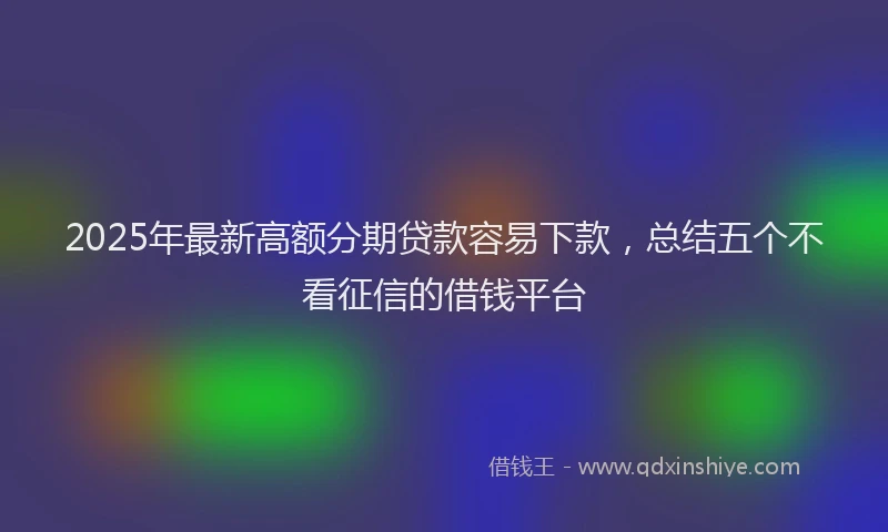 2025年最新高额分期贷款容易下款，总结五个不看征信的借钱平台